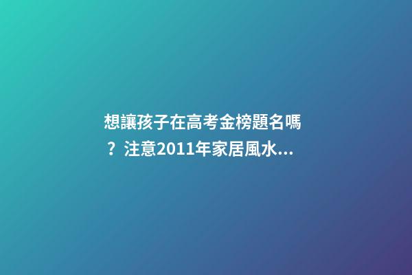 想讓孩子在高考金榜題名嗎？注意2011年家居風水布局 高考風水七